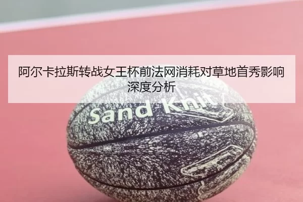 阿尔卡拉斯转战女王杯前法网消耗对草地首秀影响深度分析
