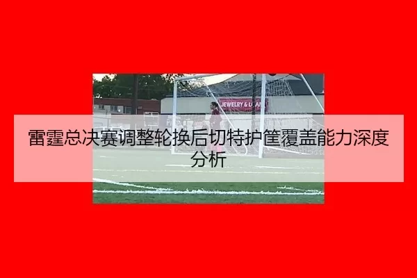 雷霆总决赛调整轮换后切特护筐覆盖能力深度分析